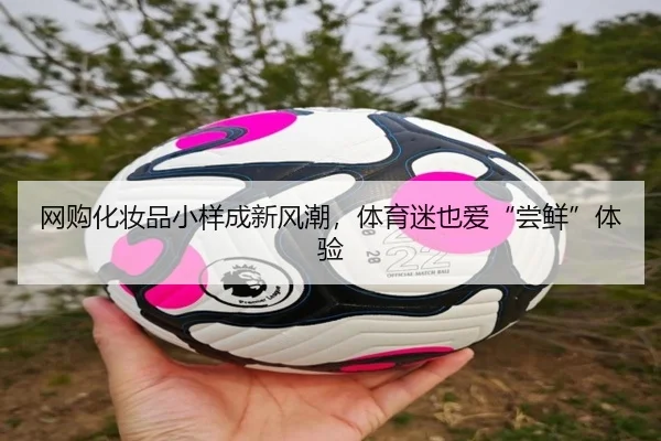 网购化妆品小样成新风潮，体育迷也爱“尝鲜”体验