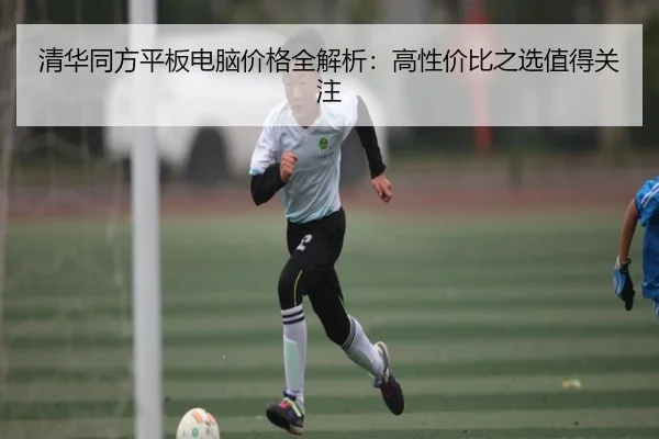 清华同方平板电脑价格全解析：高性价比之选值得关注