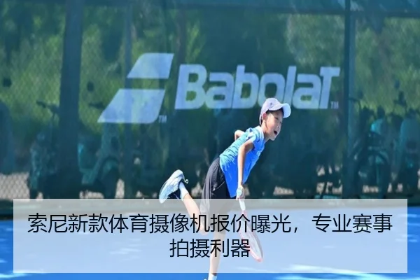 索尼新款体育摄像机报价曝光，专业赛事拍摄利器